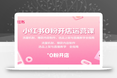 小红书0粉开店运营课：流量机制、爆款内容制作、选品上架与直播教学全指南
