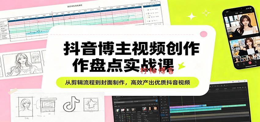 抖音博主视频创作盘点实战课：从剪辑流程到封面制作，高效产出优质抖音视频-柠柚博客